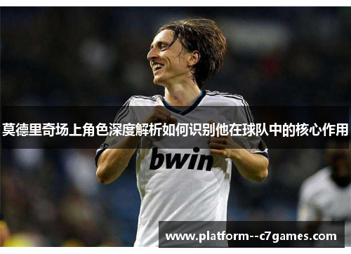 莫德里奇场上角色深度解析如何识别他在球队中的核心作用