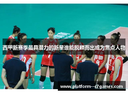 西甲新赛季最具潜力的新星谁能脱颖而出成为焦点人物