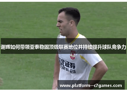 谢晖如何带领亚泰稳固顶级联赛地位并持续提升球队竞争力