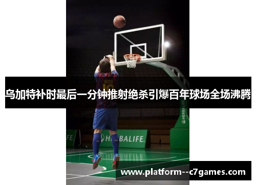 乌加特补时最后一分钟推射绝杀引爆百年球场全场沸腾