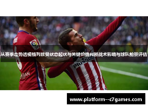 从赛季走势透视格列兹曼状态起伏与关键价值判断战术影响与球队前景评估